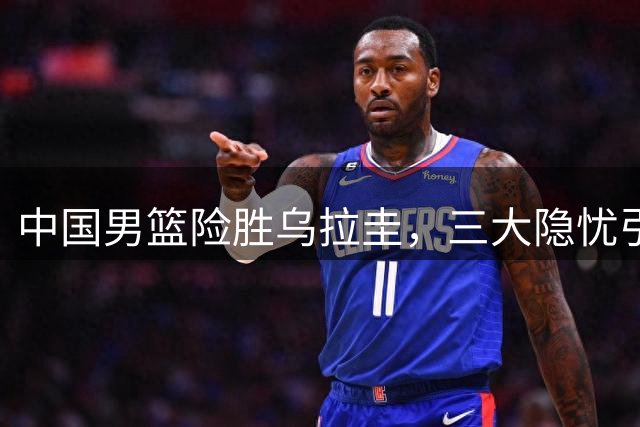 中国男篮险胜乌拉圭，三大隐忧引关注