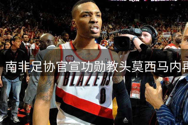 南非足协官宣功勋教头莫西马内再度执掌国家队教鞭