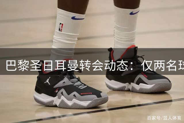 巴黎圣日耳曼转会动态：仅两名球员或离队