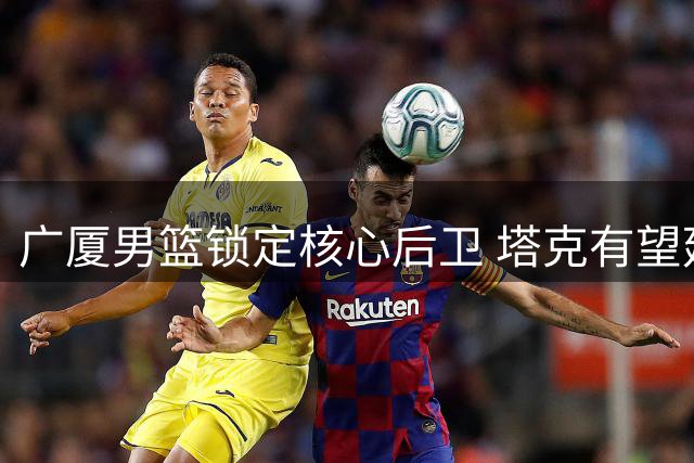 广厦男篮锁定核心后卫 塔克有望延续CBA征程
