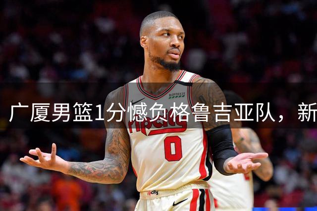 广厦男篮1分憾负格鲁吉亚队，新锐后卫李均铸21分亮眼