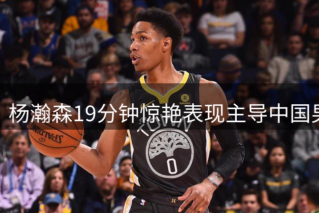 杨瀚森19分钟惊艳表现主导中国男篮大胜 后场低迷引担忧