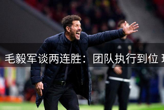 毛毅军谈两连胜：团队执行到位 球迷支持是最大动力