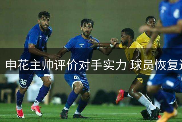 申花主帅评价对手实力 球员恢复进展受关注
