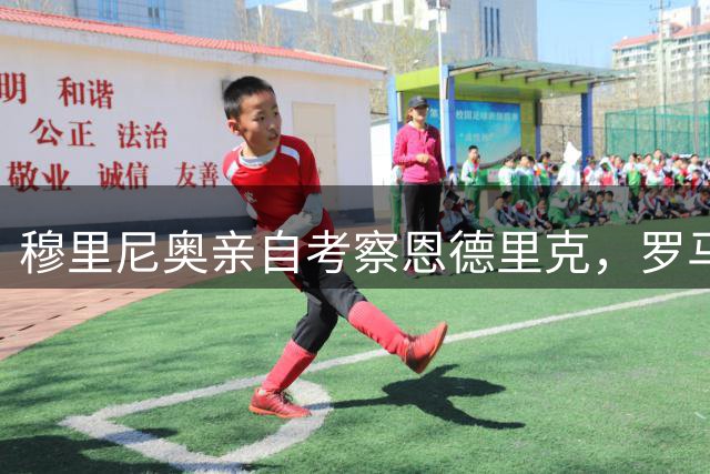 穆里尼奥亲自考察恩德里克，罗马引援计划迎来关键转折