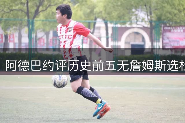 阿德巴约评历史前五无詹姆斯选杜兰特引热议 事后紧急澄清关系