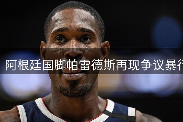 阿根廷国脚帕雷德斯再现争议暴行 球场恶劣行径引众怒