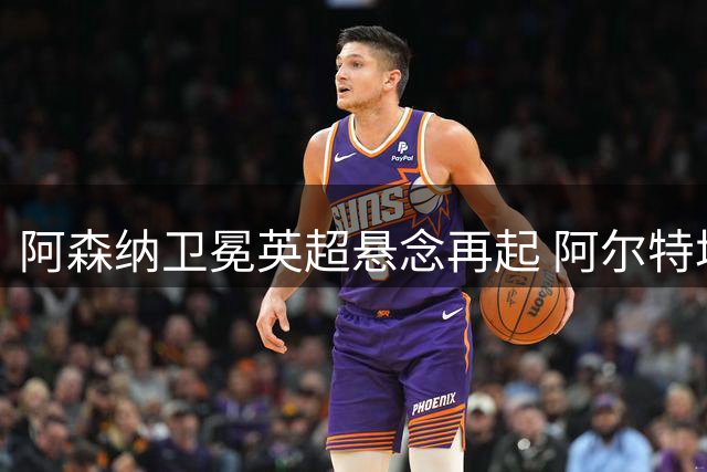 阿森纳卫冕英超悬念再起 阿尔特塔重塑王朝 曼城无瓜帅成最大变数