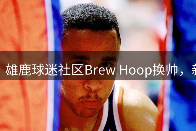 雄鹿球迷社区Brew Hoop换帅，新编辑组喊话：请告诉我们你想要什么