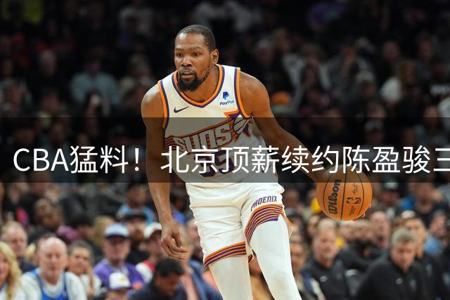 CBA猛料！北京顶薪续约陈盈骏三年，辽宁锋线转会到吉林，黄明依和杨腾飞互相租借