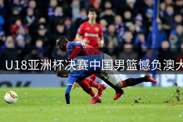 U18亚洲杯决赛中国男篮憾负澳大利亚，年轻阵容展现实力